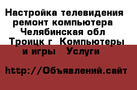 Настройка телевидения, ремонт компьютера - Челябинская обл., Троицк г. Компьютеры и игры » Услуги   